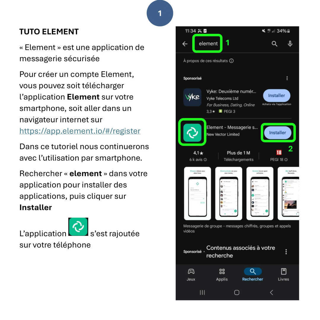 TUTO ELEMENT
« Element » est une application de messagerie sécurisée
Pour créer un compte Element, vous pouvez soit télécharger l’application Element sur votre smartphone, soit aller dans un navigateur internet sur https://app.element.io/#/register
Dans ce tutoriel nous continuerons avec l’utilisation par smartphone.
Rechercher « element » dans votre application pour installer des applications, puis cliquer sur Installer