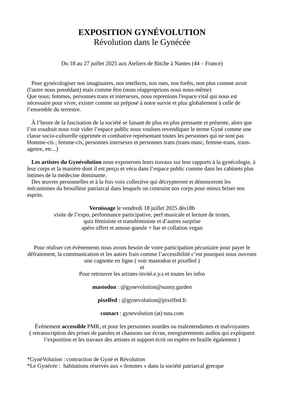 EXPOSITION GYNÉVOLUTION
Révolution dans le Gynécée


Du 18 au 27 juillet 2025 aux Ateliers de Bitche à Nantes (44 – France)


   Pour gynécologiser nos imaginaires, nos intellects, nos rues, nos forêts, non plus comme avoir (l'autre nous possédant) mais comme être (nous réapproprions nous nous-même)
Que nous; femmes, personnes trans et intersexes, nous reprenions l'espace vital qui nous est nécessaire pour vivre, exister comme un préposé à notre survie et plus globalement à celle de  l’ensemble du terrestre.

   À l’heure de la fascisation de la société se faisant de plus en plus pressante et présente, alors que l’on voudrait nous voir vider l’espace public nous voulons revendiquer le terme Gyné comme une classe socio-culturelle opprimée et combative représentant toutes les personnes qui ne sont pas Homme-cis ; femme-cis, personnes intersexes et personnes trans (trans-masc, femme-trans, trans-agenre, etc...)

   Les artistes du Gynévolution nous exposerons leurs travaux sur leur rapports à la gynécologie, à leur corps et la manière dont il est perçu et vécu dans l’espace public comme dans les cabinets plus intimes de la médecine dominante.
   Des œuvres personnelles et à la fois voix collective qui décrypteront et dénonceront les mécanismes du brouilleur patriarcal dans lesquels on contraint nos corps pour mieux briser nos esprits.

Vernissage le vendredi 18 juillet 2025 dès18h
visite de l’expo, performance participative, perf musicale et lecture de textes,
quiz féministe et transféministe et d’autres surprise
apéro offert et amuse-gueule + bar et collation vegan


Pour réaliser cet évènements nous avons besoin de votre participation pécuniaire pour payer le défraiement, la communication et les autres frais comme l’accessibilité c’est pourquoi nous ouvrons une cagnotte en ligne ( voir mastodon et pixelfed )
et
Pour retrouver les artistes invité.e.y.s et toutes les infos

mastodon : @gynevolution@sunny.garden

pixelfed : @gynevolution@pixelfed.fr

contact : gynevolution (at) tuta.com

Évènement accessible PMR, et pour les personnes sourdes ou malentendantes et malvoyantes ( retranscription des prises de paroles et chansons sur écran, enregistrements audios qui expliquent l’exposition et les travaux des artistes et support écrit on espère en braille également )


*GynéVolution : contraction de Gyné et Révolution
*Le Gynécée :  habitations réservés aux « femmes » dans la société patriarcal grecque